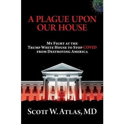 A Plague Upon Our House: My Fight at the Trump White House to Stop Covid from Destroying America by Scott W. Atlas