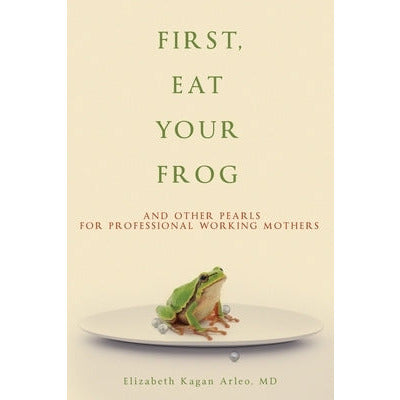 First, Eat Your Frog: And Other Pearls for Professional Working Mothers by Elizabeth Kagan Arleo