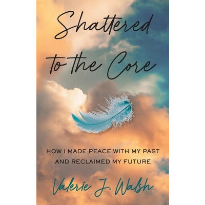 Shattered to the Core: How I Made Peace with My Past and Reclaimed My Future by Valerie J. Walsh