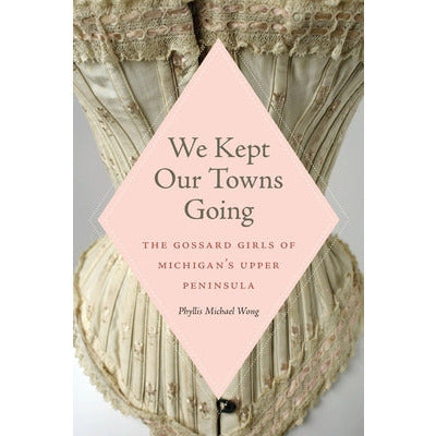 We Kept Our Towns Going: The Gossard Girls of Michigan's Upper Peninsula by Phyllis Michael Wong