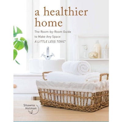 A Healthier Home: The Room by Room Guide to Make Any Space a Little Less Toxic by Shawna Holman