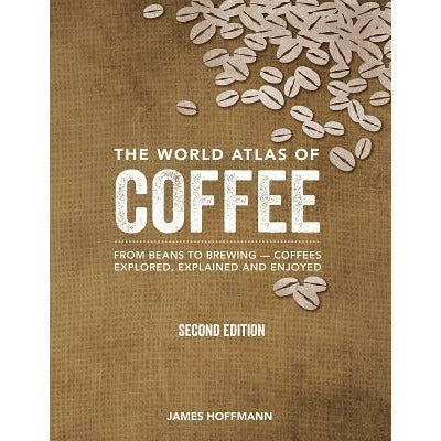 The World Atlas of Coffee: From Beans to Brewing -- Coffees Explored, Explained and Enjoyed by James Hoffmann