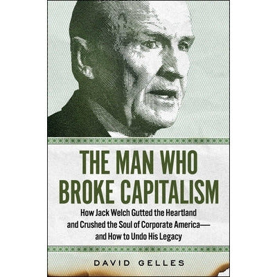 The Man Who Broke Capitalism: How Jack Welch Gutted the Heartland and Crushed the Soul of Corporate America--And How to Undo His Legacy by David Gelles